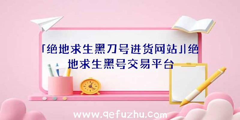 「绝地求生黑刀号进货网站」|绝地求生黑号交易平台